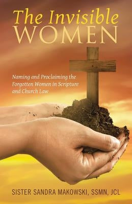 The Invisible Women: Naming and Proclaiming the Forgotten Women in Scripture and Church Law by Sister Sandra Makowski, Ssmn Jcl