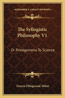 The Syllogistic Philosophy V1: Or Prolegomena to Science by Abbot, Francis Ellingwood