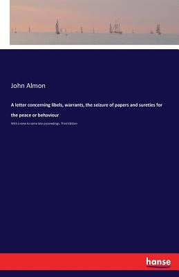A letter concerning libels, warrants, the seizure of papers and sureties for the peace or behaviour: With a view to some late proceedings. Third Editi by Almon, John
