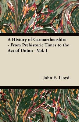 A History of Carmarthenshire - From Prehistoric Times to the Act of Union - Vol. I by Lloyd, John E.