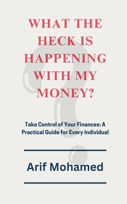 What The Heck Is Happening With My Money: Take Control of Your Finances: A Practical Guide for Every Individual by Arif Mohamed