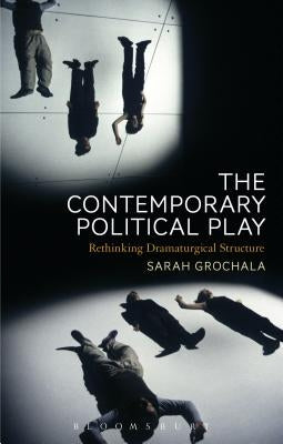 The Contemporary Political Play: Rethinking Dramaturgical Structure by Grochala, Sarah