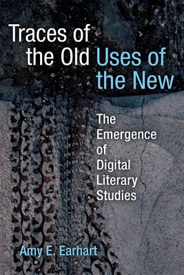 Traces of the Old, Uses of the New: The Emergence of Digital Literary Studies by Earhart, Amy E.