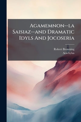 Agamemnon--la Saisiaz--and Dramatic Idyls And Jocoseria by Browning, Robert