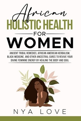African Holistic Health for Women: Ancient Tribal Remedies, African American Herbalism, Black Medicine and Other Ancestral Cures to Revive your Divine by Love, Nya