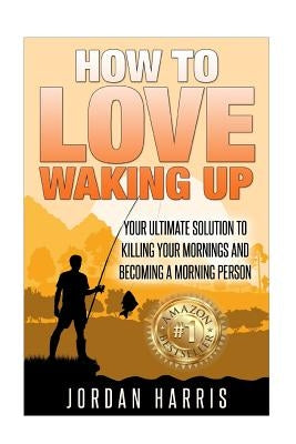 How To Love Waking Up: Your Ultimate Solution To Killing Your Mornings And Becoming A Morning Person by Harris, Jordan