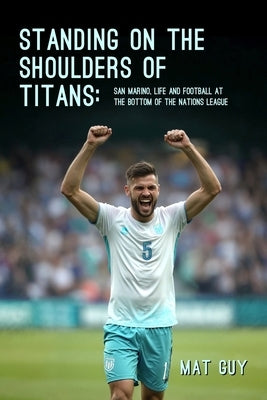 Standing on the Shoulders of Titans: San Marino, Life and Football at the Bottom of the Nations League by Guy, Mat