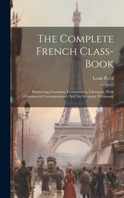 The Complete French Class-book: Embracing Grammar, Conversation, Literature, With Commercial Correspondence And An Adequate Dictionary by Pujol, Louis