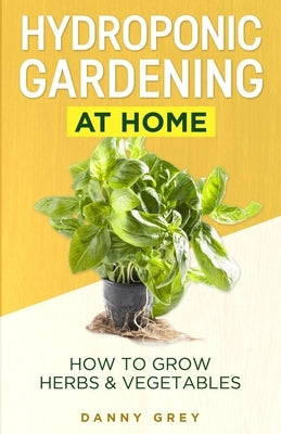 Hydroponic Gardening At Home: How To Grow Herbs & Vegetables by Grey, Danny