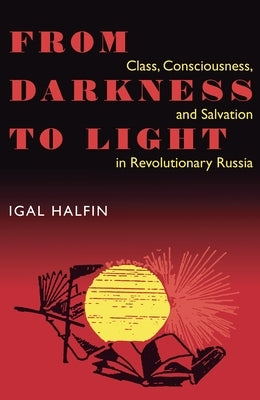 From Darkness to Light: Class, Consciousness, & Salvation in Revolutionary by Halfin, Igal
