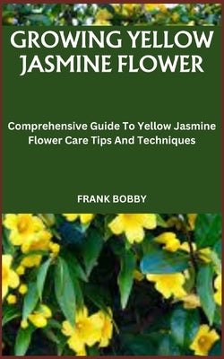 Growing Yellow Jasmine Flower: Comprehensive Guide To Yellow Jasmine Flower Care Tips And Techniques by Bobby, Frank
