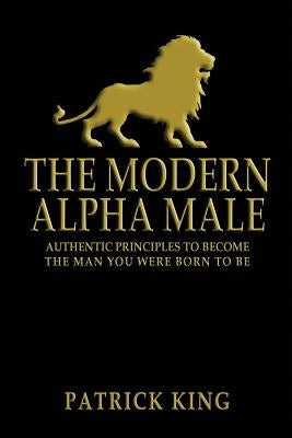 The Modern Alpha Male: Authentic Principles to Become the Man you were Born To Be by King, Patrick