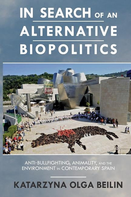 In Search of an Alternative Biopolitics: Anti-Bullfighting, Animality, and the Environment in Contemporary Spain by Beilin, Katarzyna
