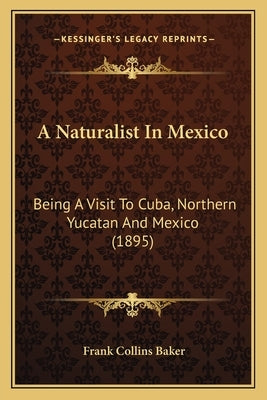 A Naturalist In Mexico: Being A Visit To Cuba, Northern Yucatan And Mexico (1895) by Baker, Frank Collins