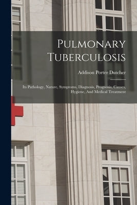 Pulmonary Tuberculosis: Its Pathology, Nature, Symptoms, Diagnosis, Prognosis, Causes, Hygiene, And Medical Treatment by Dutcher, Addison Porter
