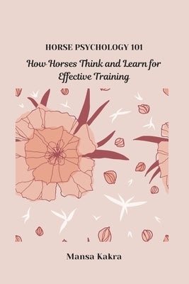 Horse Psychology 101: How Horses Think and Learn for Effective Training by Kakra, Mansa
