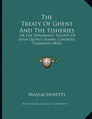The Treaty Of Ghent And The Fisheries: Or The Diplomatic Talents Of John Quincy Adams, Candidly Examined (1824) by Massachusetts