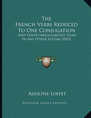 The French Verbs Reduced To One Conjugation: And Fewer Irregularities Than In Any Other System (1852) by Loffet, Adolphe