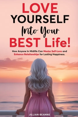 Love Yourself Into Your BEST Life: How Anyone In Midlife Can Master Self-Love and Enhance Relationships For Lasting Happiness by Beanne, Jillian