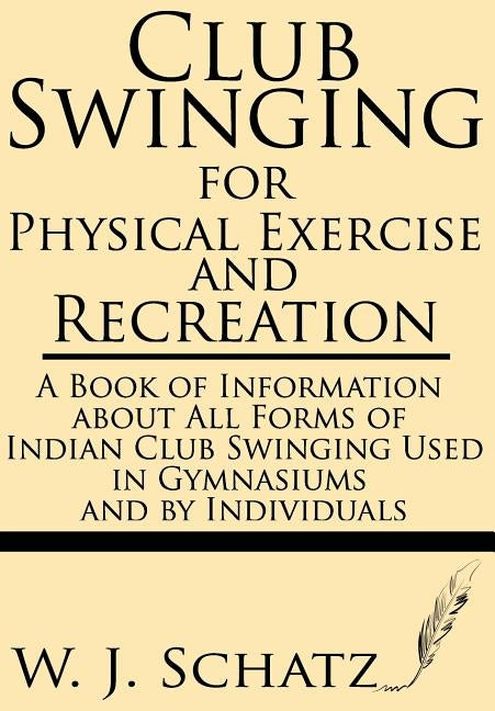 Club Swinging for Physical Exercise and Recreation--A Book of Information about All Forms of Indian Club Swinging Used in Gymnasiums and by Individual by Schatz, W. J.