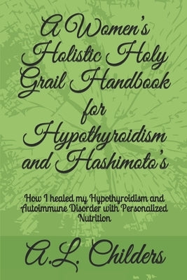 A Women's Holistic Holy Grail Handbook for Hypothyroidism and Hashimoto's: How I healed my Hypothyroidism and Autoimmune Disorder with Personalized Nu by Childers, A. L.