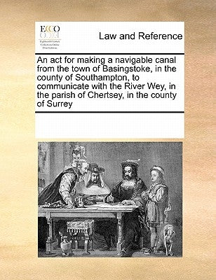 An ACT for Making a Navigable Canal from the Town of Basingstoke, in the County of Southampton, to Communicate with the River Wey, in the Parish of Ch by Multiple Contributors