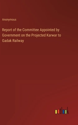 Report of the Committee Appointed by Government on the Projected Karwar to Gadak Railway by Anonymous