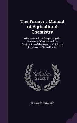 The Farmer's Manual of Agricultural Chemistry: With Instructions Respecting the Diseases of Cereals, and the Destruction of the Insects Which Are Inju by Normandy, Alphonse