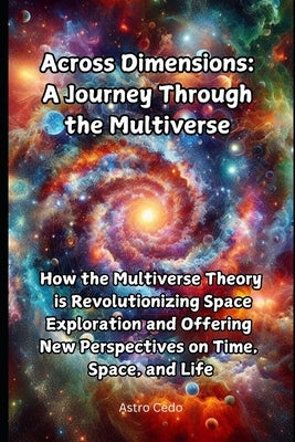 Across Dimensions: A Journey Through the Multiverse: How the Multiverse Theory is Revolutionizing Space Exploration and Offering New Perspectives on T by Cedo, Astro