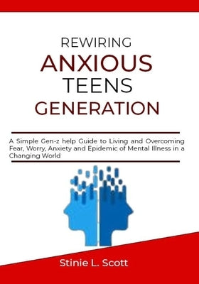 Rewiring Anxious Teens Generation: A Simple Gen-z help Guide to Living and Overcoming Fear, Worry, Anxiety and Epidemic of Mental Illness in a Changin by L. Scott, Stinie