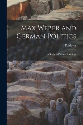 Max Weber and German Politics: a Study in Political Sociology by Mayer, J. P. (Jacob Peter) 1903-