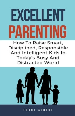 Excellent Parenting: How To Raise Smart, Disciplined, Responsible And Intelligent Kids In Today's Busy And Distracted World by Albert, Frank