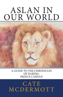 Aslan in Our World: A Guide to the Chronicles of Narnia: Prince Caspian by McDermott, Cate