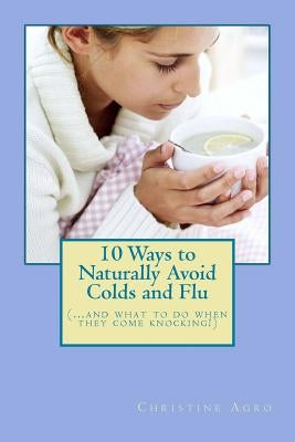 10 Ways to Naturally Avoid Colds and Flu: (...And What To Do When They Come Knocking) by Agro, Christine
