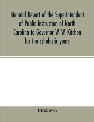 Biennial report of the Superintendent of Public Instruction of North Carolina to Governor W. W. Kitchen for the scholastic years by Unknown