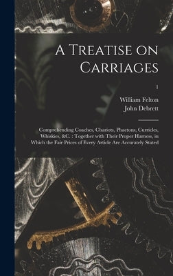 A Treatise on Carriages: Comprehending Coaches, Chariots, Phaetons, Curricles, Whiskies, &c.: Together With Their Proper Harness, in Which the by Felton, William