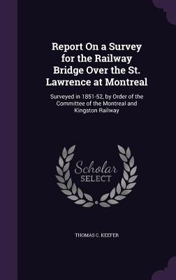 Report On a Survey for the Railway Bridge Over the St. Lawrence at Montreal: Surveyed in 1851-52, by Order of the Committee of the Montreal and Kingst by Keefer, Thomas C.