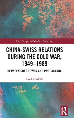 China-Swiss Relations During the Cold War, 1949-1989: Between Soft Power and Propaganda by Cordoba, Cyril