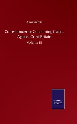 Correspondence Concerning Claims Against Great Britain: Volume III by Anonymous