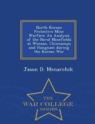 North Korean Protective Mine Warfare: An Analysis of the Naval Minefields at Wonsan, Chinnampo and Hungnam During the Korean War - War College Series by Menarchik, Jason D.