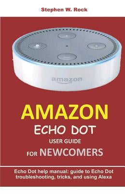 Amazon Echo Dot User Guide for Newcomers: Echo Dot Help Manual: Guide to Echo Dot Troubleshooting, Tricks, and Using Alexa by Rock, Stephen W.