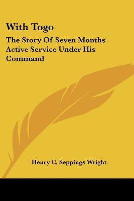 With Togo: The Story Of Seven Months Active Service Under His Command by Wright, Henry C. Seppings