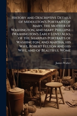 History and Descriptive Details of Middleton's Portraits of Mary, the Mother of Washington, and Mary Phillipse (Washington's Early Love) Also, of the by Walter, James