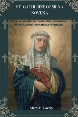 St. Catherine of Siena Novena: Patron saint of Nurses, Against fire, Firefighters, Illness's, Sexual temptation, Miscarriages by D. Garcia, Mary