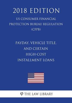 Payday, Vehicle Title, and Certain High-Cost Installment Loans (US Consumer Financial Protection Bureau Regulation) (CFPB) (2018 Edition) by The Law Library