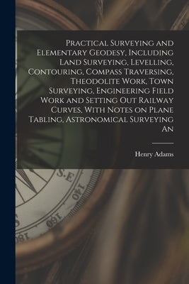 Practical Surveying and Elementary Geodesy, Including Land Surveying, Levelling, Contouring, Compass Traversing, Theodolite Work, Town Surveying, Engi by Adams, Henry