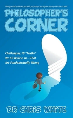 Philosopher's Corner: Challenging 18 "Truths" We All Believe In-That Are Fundamentally Wrong by White, Chris