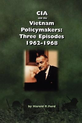CIA and the Vietnam Policymakers: Three Episodes 1962-1968 by Ford, Harold F.
