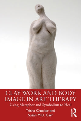Clay Work and Body Image in Art Therapy: Using Metaphor and Symbolism to Heal by Crocker, Trisha