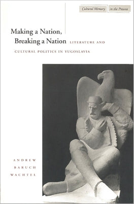 Making a Nation, Breaking a Nation: Literature and Cultural Politics in Yugoslavia by Wachtel, Andrew Baruch
